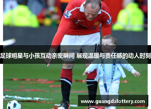 足球明星与小孩互动亲密瞬间 展现温暖与责任感的动人时刻