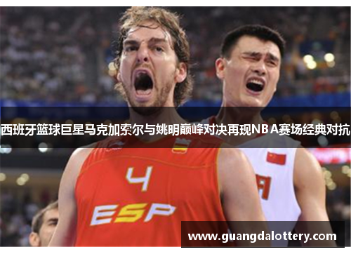 西班牙篮球巨星马克加索尔与姚明巅峰对决再现NBA赛场经典对抗