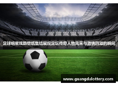 足球明星炫酷壁纸集结展现足坛传奇人物风采与激情四溢的瞬间