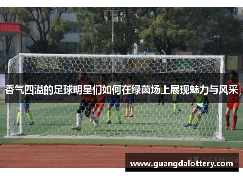 香气四溢的足球明星们如何在绿茵场上展现魅力与风采