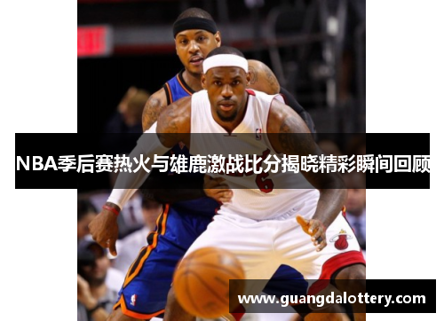 NBA季后赛热火与雄鹿激战比分揭晓精彩瞬间回顾