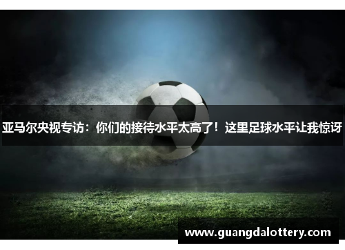 亚马尔央视专访：你们的接待水平太高了！这里足球水平让我惊讶
